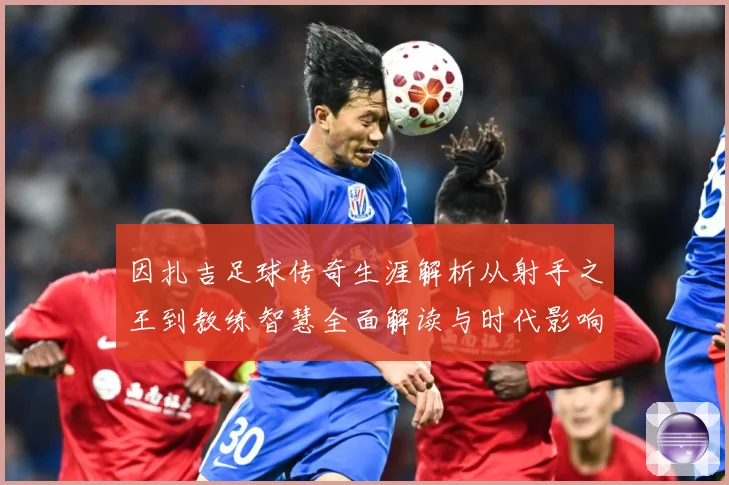 因扎吉足球传奇生涯解析从射手之王到教练智慧全面解读与时代影响