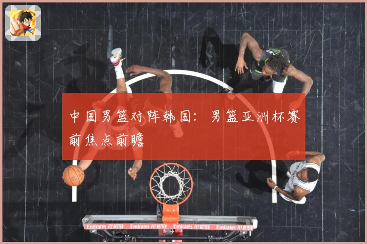 中国男篮对阵韩国：男篮亚洲杯赛前焦点前瞻