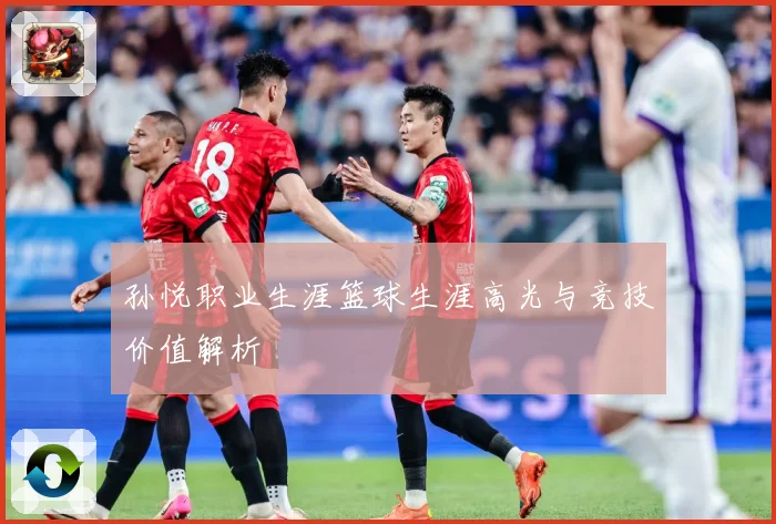孙悦职业生涯篮球生涯高光与竞技价值解析