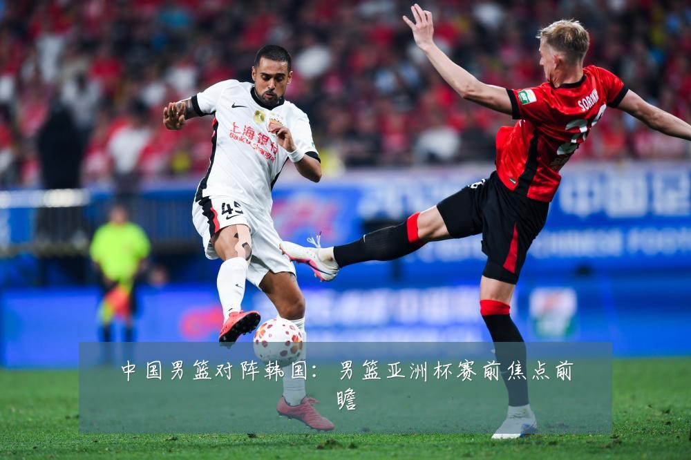中国男篮对阵韩国:男篮亚洲杯赛前焦点前瞻